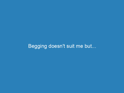 Begging doesn’t suit me but…